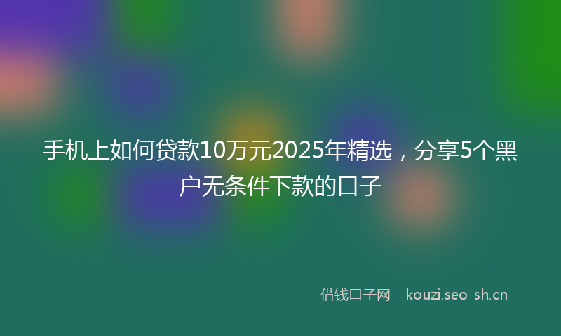 手机上如何贷款10万元2025年精选，分享5个黑户无条件下款的口子