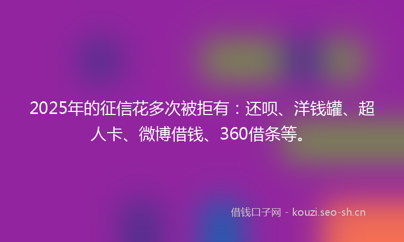 2025年的征信花多次被拒有：还呗、洋钱罐、超人卡、微博借钱、360借条等。