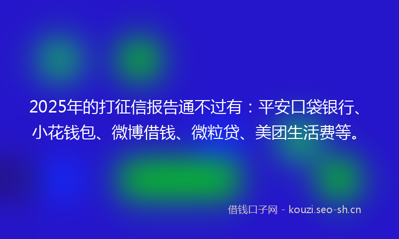 2025年的打征信报告通不过有：平安口袋银行、小花钱包、微博借钱、微粒贷、美团生活费等。