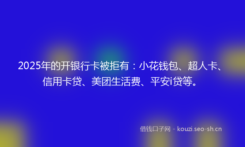 2025年的开银行卡被拒有：小花钱包、超人卡、信用卡贷、美团生活费、平安i贷等。