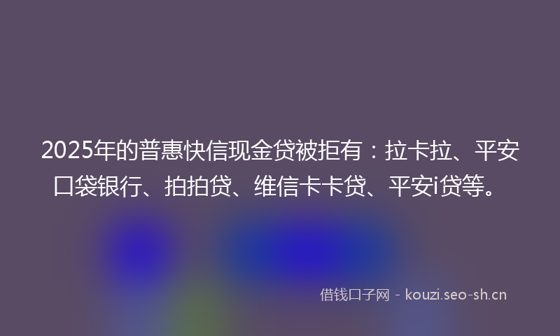 2025年的普惠快信现金贷被拒有:拉卡拉、平安口袋银行、拍拍贷、维信卡卡贷、平安i贷等。