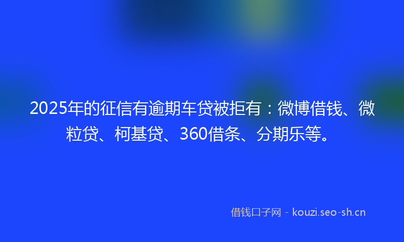 2025年的征信有逾期车贷被拒有：微博借钱、微粒贷、柯基贷、360借条、分期乐等。