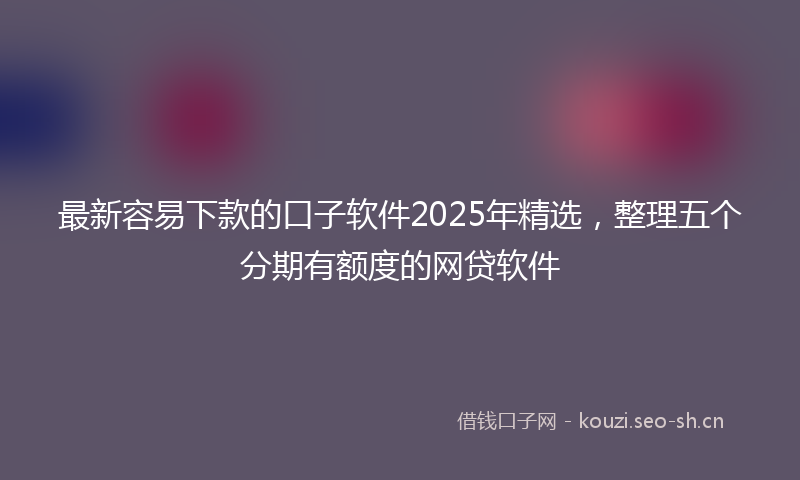 最新容易下款的口子软件2025年精选，整理五个分期有额度的网贷软件