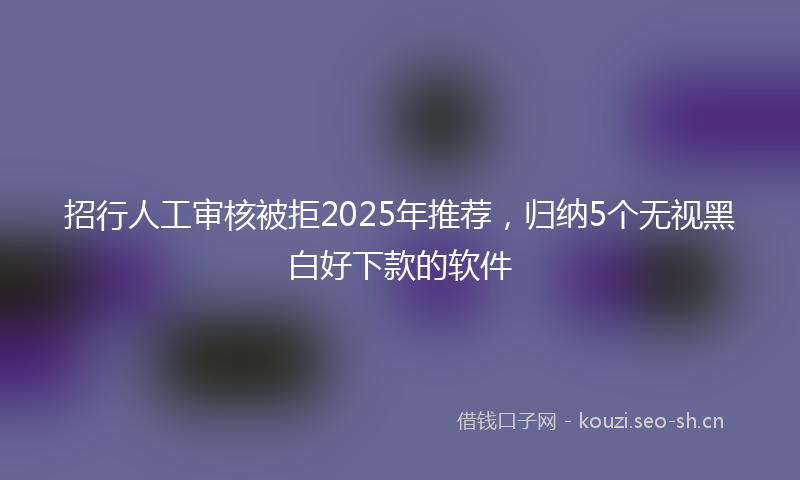 招行人工审核被拒2025年推荐，归纳5个无视黑白好下款的软件