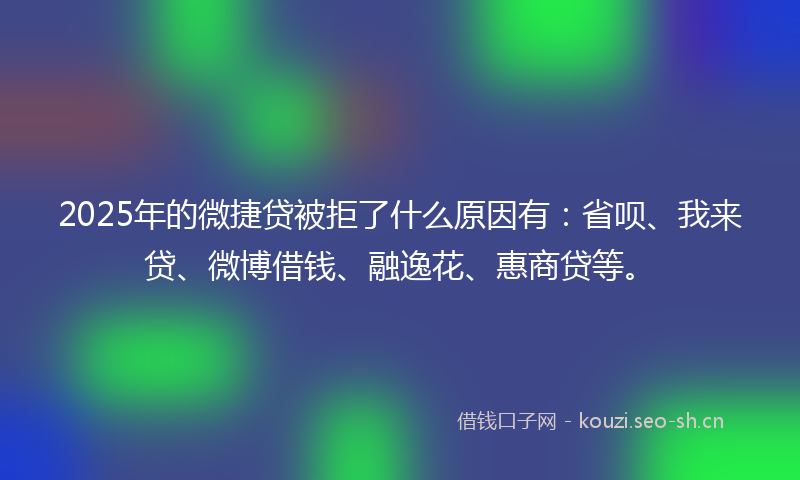 2025年的微捷贷被拒了什么原因有：省呗、我来贷、微博借钱、融逸花、惠商贷等。