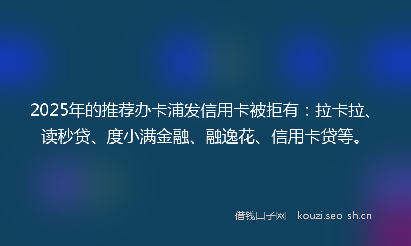 2025年的推荐办卡浦发信用卡被拒有：拉卡拉、读秒贷、度小满金融、融逸花、信用卡贷等。