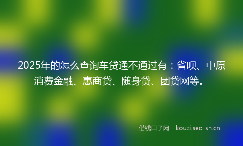 2025年的怎么查询车贷通不通过有：省呗、中原消费金融、惠商贷、随身贷、团贷网等。