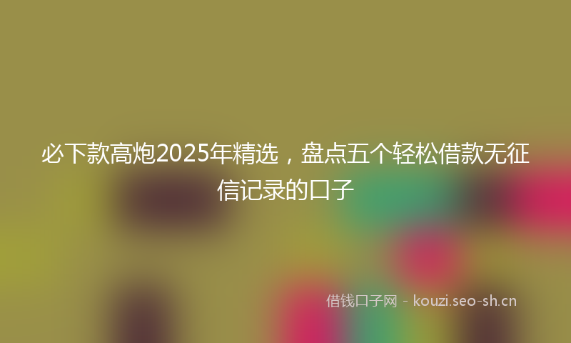 必下款高炮2025年精选，盘点五个轻松借款无征信记录的口子