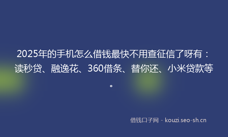 2025年的手机怎么借钱最快不用查征信了呀有：读秒贷、融逸花、360借条、替你还、小米贷款等。