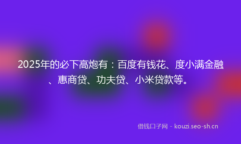 2025年的必下高炮有：百度有钱花、度小满金融、惠商贷、功夫贷、小米贷款等。