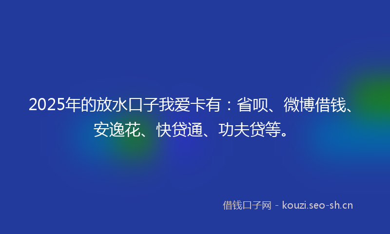 2025年的放水口子我爱卡有：省呗、微博借钱、安逸花、快贷通、功夫贷等。