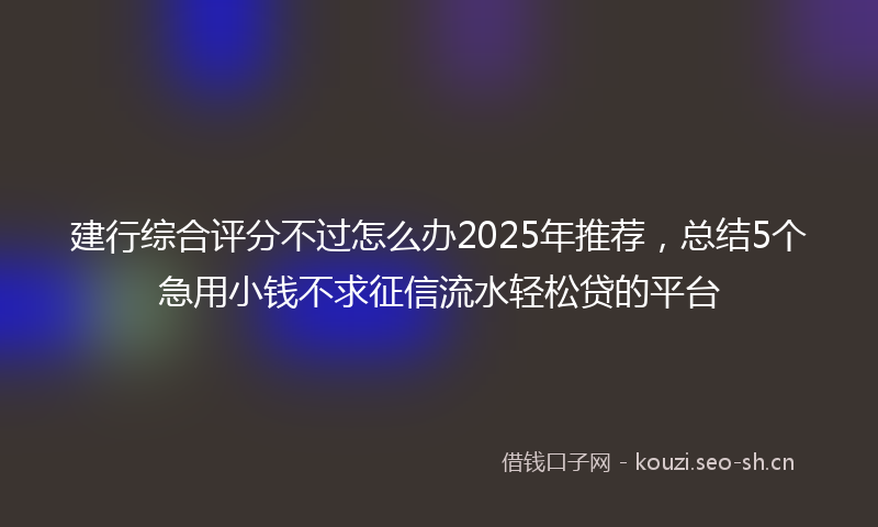 建行综合评分不过怎么办2025年推荐，总结5个急用小钱不求征信流水轻松贷的平台