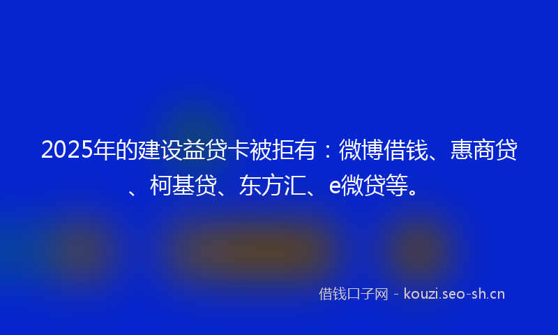 2025年的建设益贷卡被拒有：微博借钱、惠商贷、柯基贷、东方汇、e微贷等。