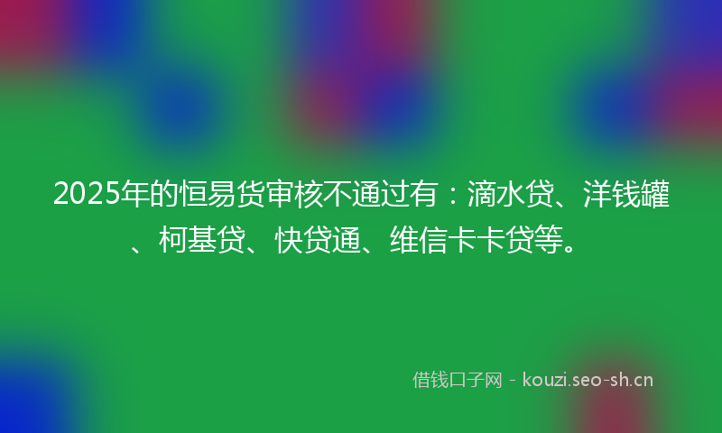 2025年的恒易货审核不通过有：滴水贷、洋钱罐、柯基贷、快贷通、维信卡卡贷等。