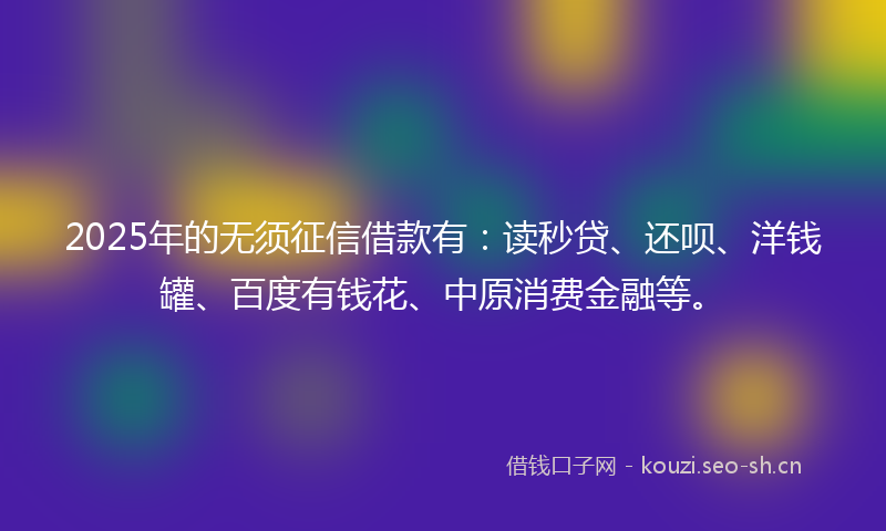 2025年的无须征信借款有：读秒贷、还呗、洋钱罐、百度有钱花、中原消费金融等。