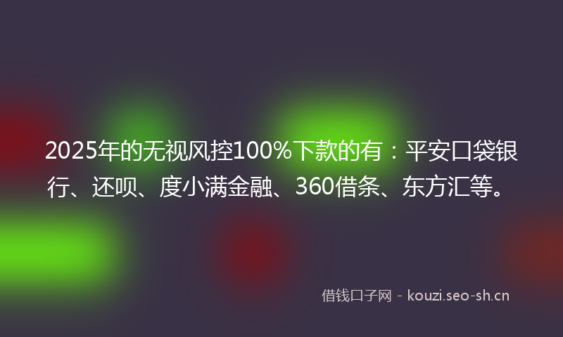 2025年的无视风控100%下款的有：平安口袋银行、还呗、度小满金融、360借条、东方汇等。