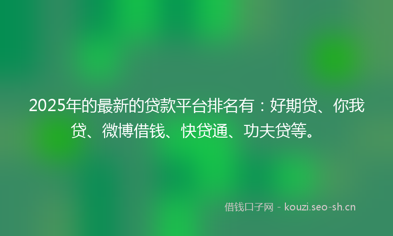 2025年的最新的贷款平台排名有：好期贷、你我贷、微博借钱、快贷通、功夫贷等。