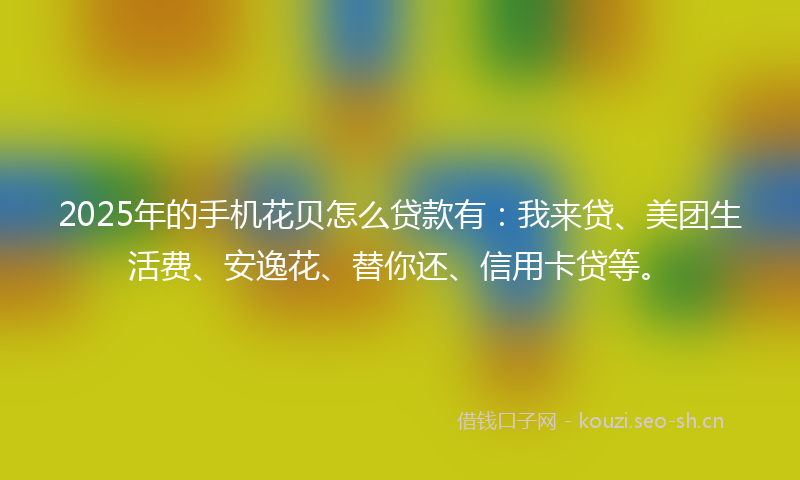 2025年的手机花贝怎么贷款有：我来贷、美团生活费、安逸花、替你还、信用卡贷等。