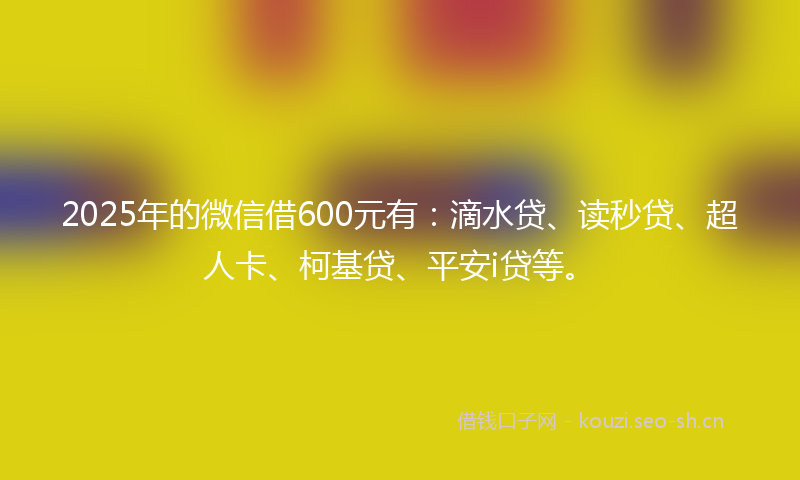 2025年的微信借600元有:滴水贷、读秒贷、超人卡、柯基贷、平安i贷等。