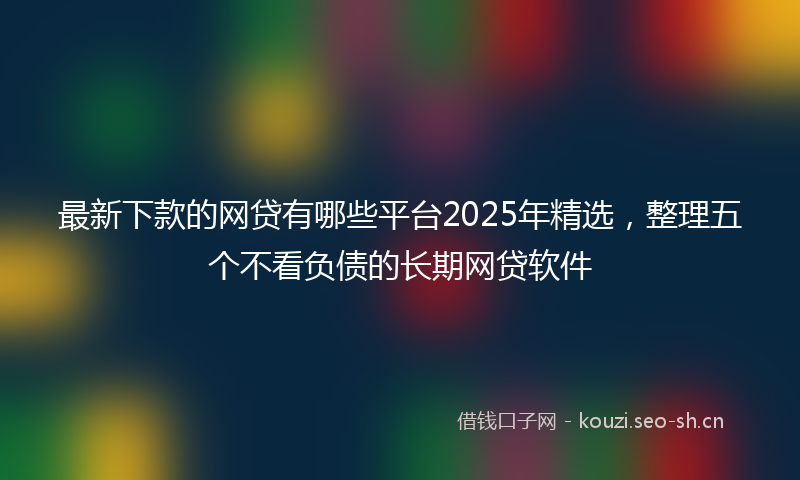最新下款的网贷有哪些平台2025年精选，整理五个不看负债的长期网贷软件