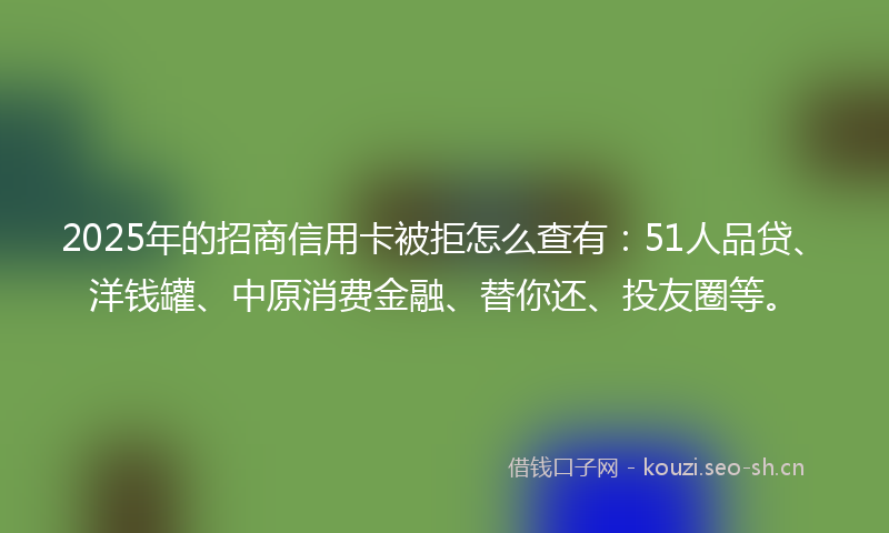 2025年的招商信用卡被拒怎么查有：51人品贷、洋钱罐、中原消费金融、替你还、投友圈等。