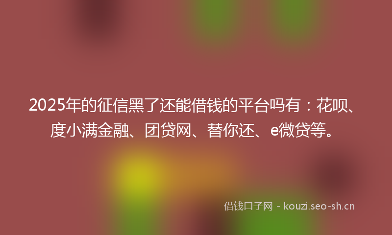 2025年的征信黑了还能借钱的平台吗有：花呗、度小满金融、团贷网、替你还、e微贷等。