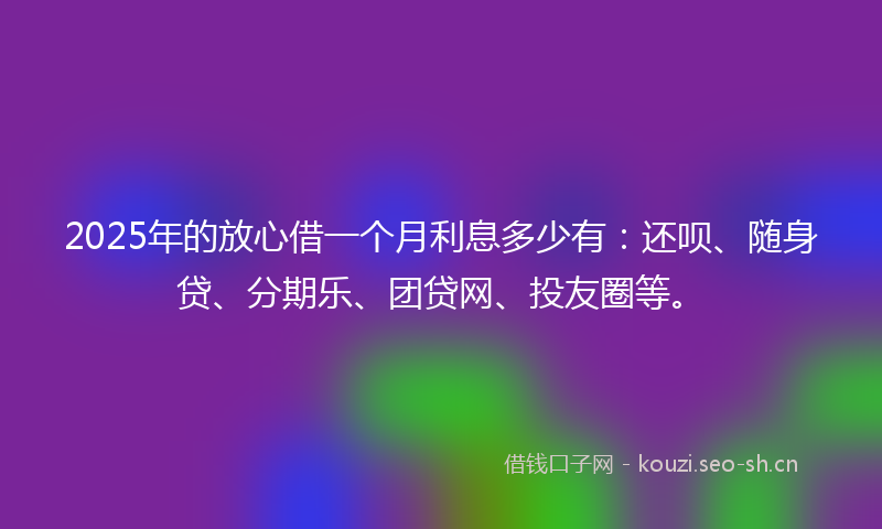 2025年的放心借一个月利息多少有：还呗、随身贷、分期乐、团贷网、投友圈等。