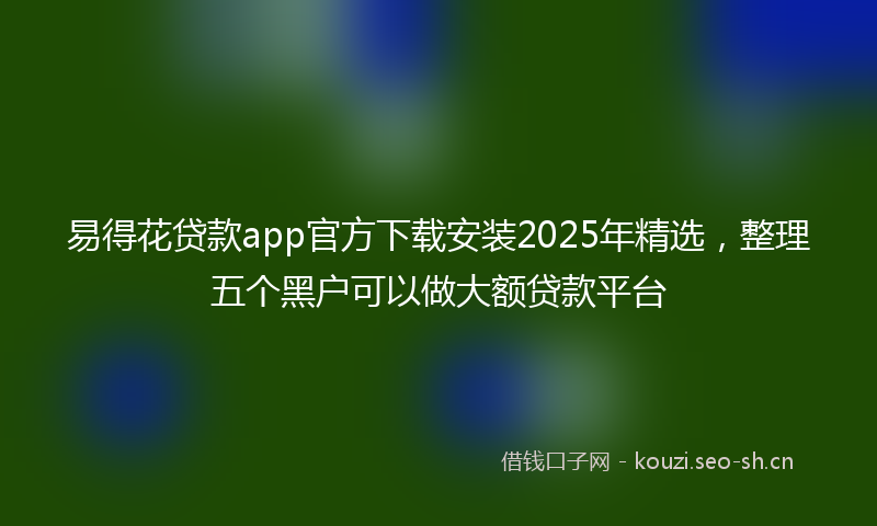 易得花贷款app官方下载安装2025年精选，整理五个黑户可以做大额贷款平台