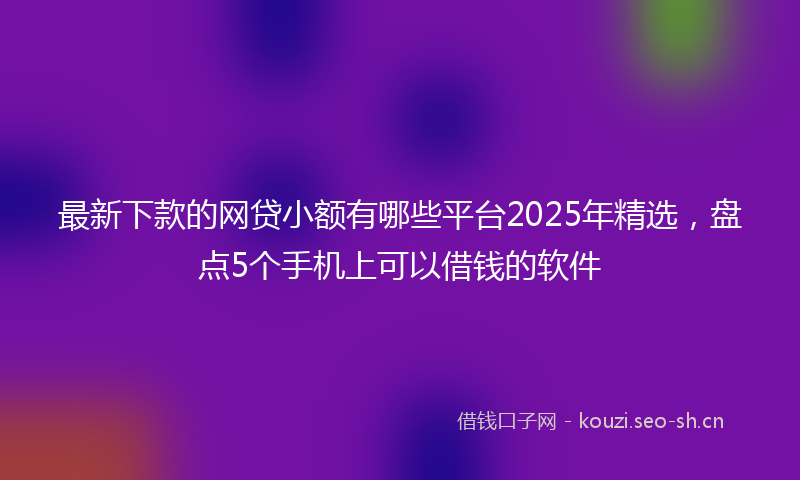 最新下款的网贷小额有哪些平台2025年精选，盘点5个手机上可以借钱的软件