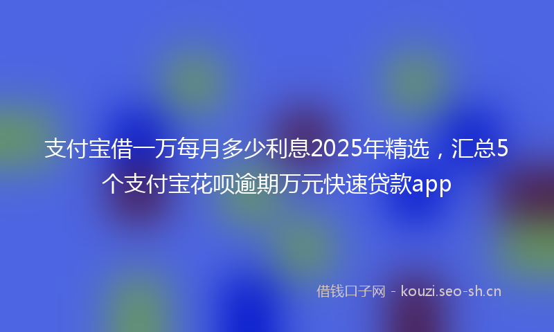 支付宝借一万每月多少利息2025年精选，汇总5个支付宝花呗逾期万元快速贷款app
