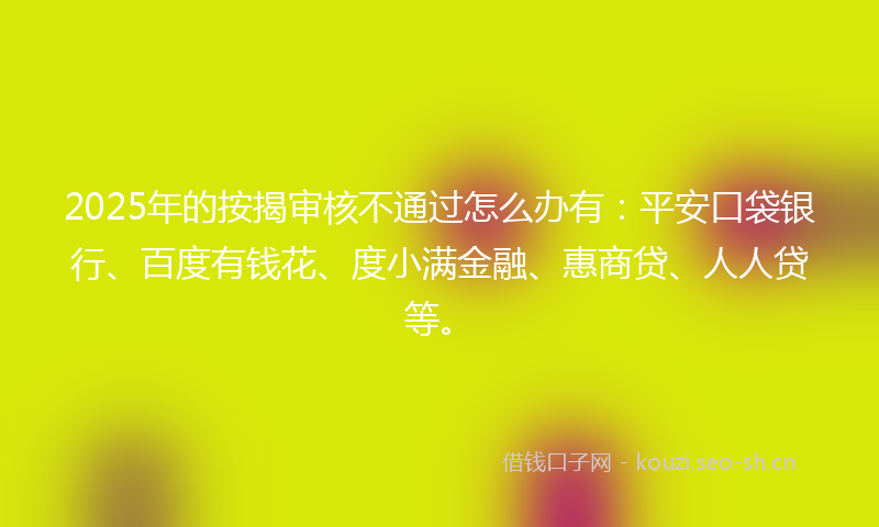 2025年的按揭审核不通过怎么办有：平安口袋银行、百度有钱花、度小满金融、惠商贷、人人贷等。