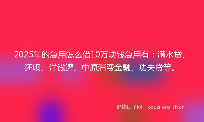 2025年的急用怎么借10万块钱急用有：滴水贷、还呗、洋钱罐、中原消费金融、功夫贷等。