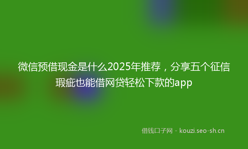 微信预借现金是什么2025年推荐,分享五个征信瑕疵也能借网贷轻松下款的app