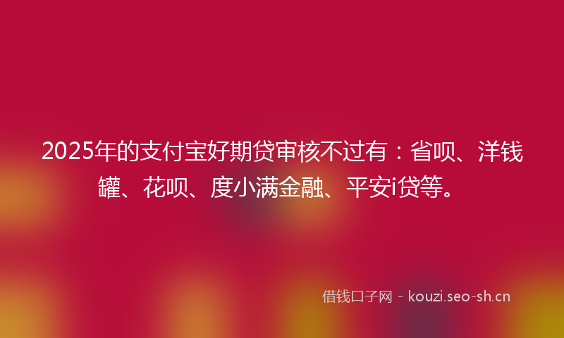 2025年的支付宝好期贷审核不过有：省呗、洋钱罐、花呗、度小满金融、平安i贷等。