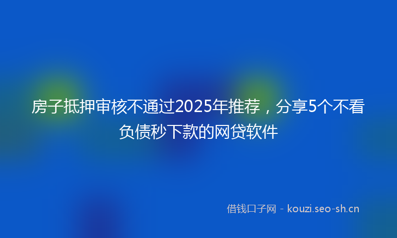 房子抵押审核不通过2025年推荐，分享5个不看负债秒下款的网贷软件