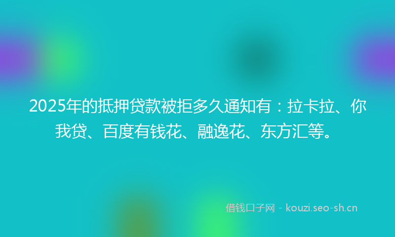 2025年的抵押贷款被拒多久通知有：拉卡拉、你我贷、百度有钱花、融逸花、东方汇等。