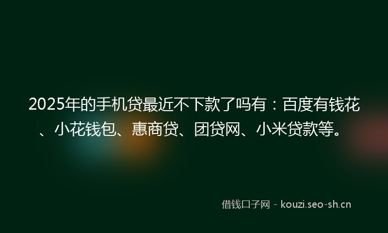 2025年的手机贷最近不下款了吗有：百度有钱花、小花钱包、惠商贷、团贷网、小米贷款等。