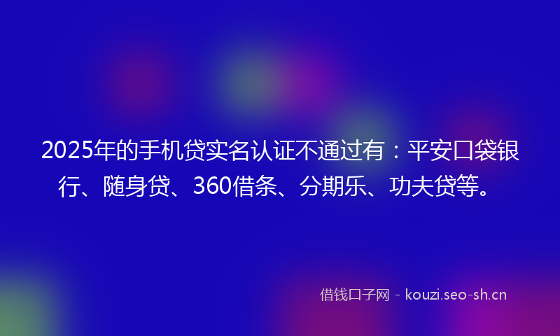 2025年的手机贷实名认证不通过有：平安口袋银行、随身贷、360借条、分期乐、功夫贷等。