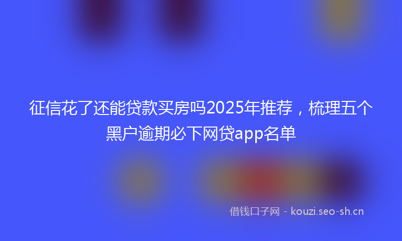 征信花了还能贷款买房吗2025年推荐，梳理五个黑户逾期必下网贷app名单