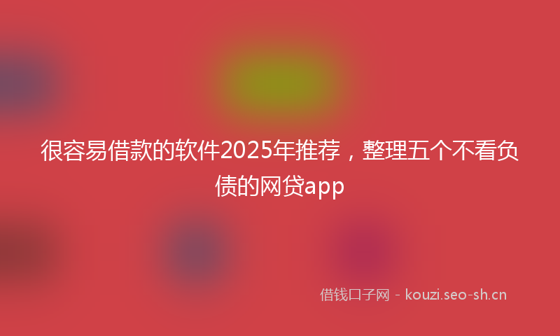 很容易借款的软件2025年推荐，整理五个不看负债的网贷app