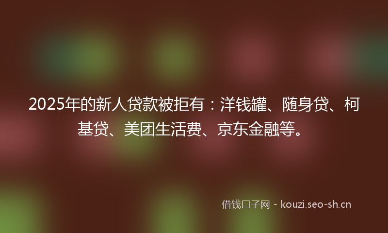 2025年的新人贷款被拒有：洋钱罐、随身贷、柯基贷、美团生活费、京东金融等。