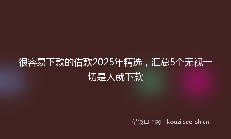 很容易下款的借款2025年精选，汇总5个无视一切是人就下款