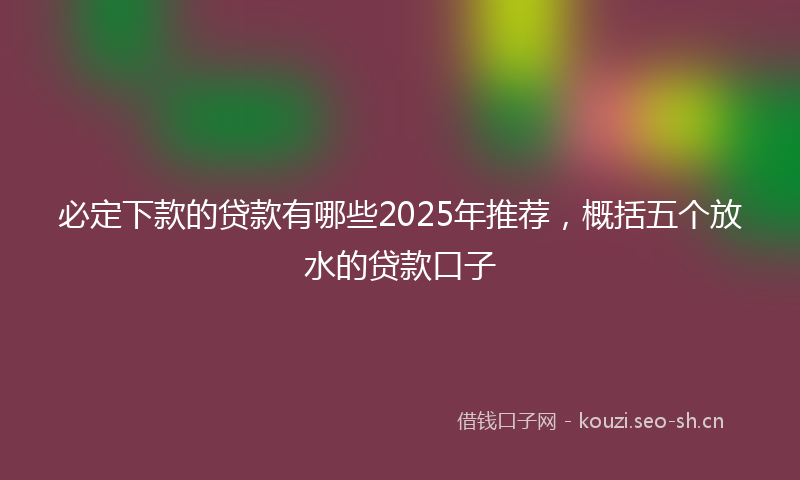 必定下款的贷款有哪些2025年推荐，概括五个放水的贷款口子