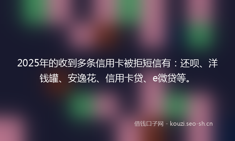 2025年的收到多条信用卡被拒短信有：还呗、洋钱罐、安逸花、信用卡贷、e微贷等。
