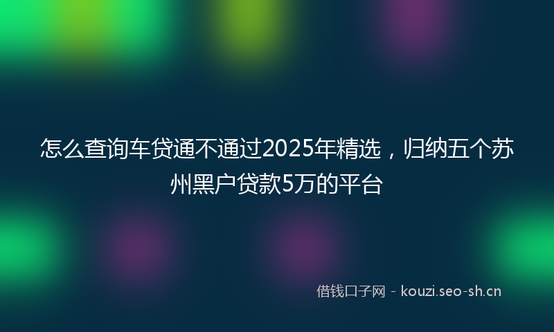 怎么查询车贷通不通过2025年精选，归纳五个苏州黑户贷款5万的平台