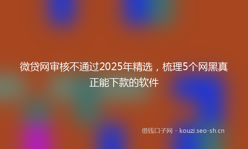 微贷网审核不通过2025年精选，梳理5个网黑真正能下款的软件