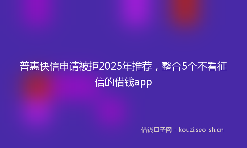 普惠快信申请被拒2025年推荐，整合5个不看征信的借钱app