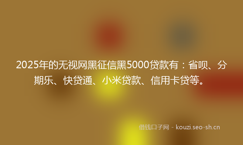 2025年的无视网黑征信黑5000贷款有：省呗、分期乐、快贷通、小米贷款、信用卡贷等。
