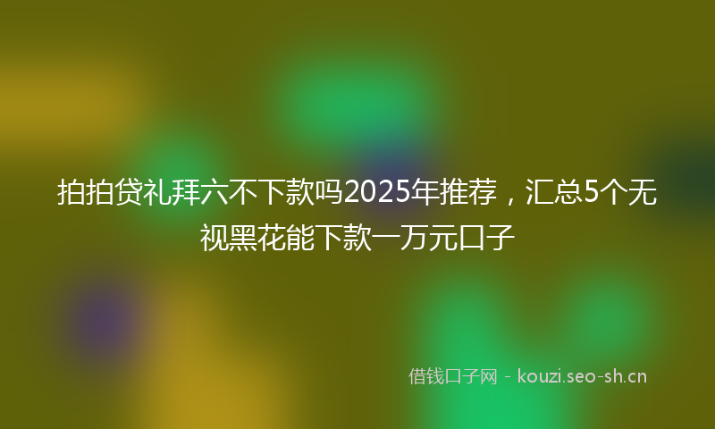 拍拍贷礼拜六不下款吗2025年推荐，汇总5个无视黑花能下款一万元口子