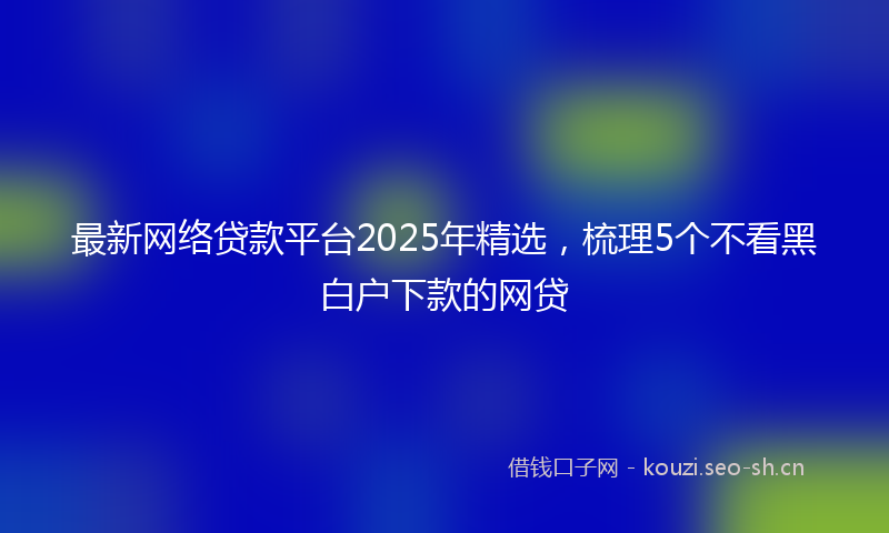 最新网络贷款平台2025年精选，梳理5个不看黑白户下款的网贷